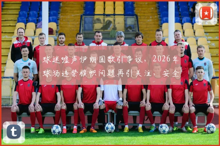 球迷嘘声伊朗国歌引争议，2026年球场违禁旗帜问题再引关注，安全管控面临挑战
