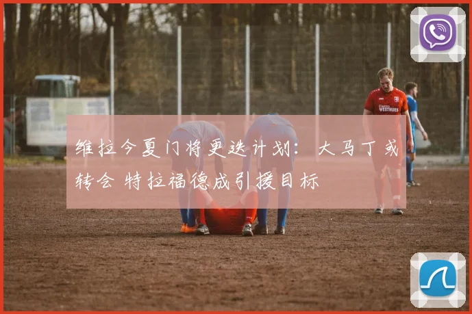 维拉今夏门将更迭计划:大马丁或转会 特拉福德成引援目标