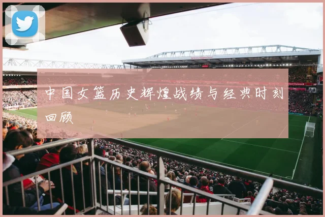 中国女篮历史辉煌战绩与经典时刻回顾