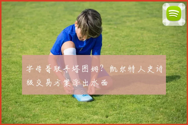 字母哥联手塔图姆?凯尔特人史诗级交易方案浮出水面