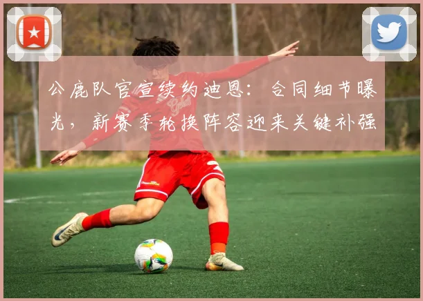 公鹿队官宣续约迪恩:合同细节曝光,新赛季轮换阵容迎来关键补强