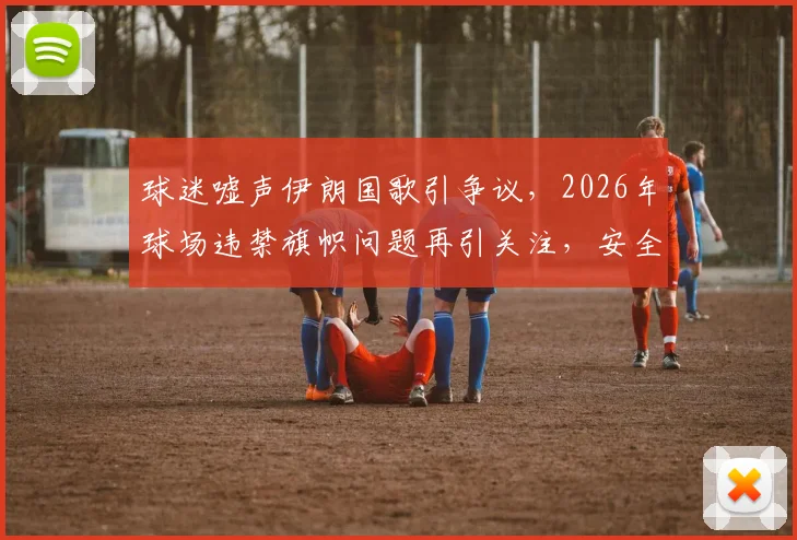 球迷嘘声伊朗国歌引争议,2026年球场违禁旗帜问题再引关注,安全管控面临挑战