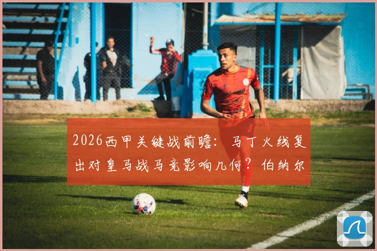 2026西甲关键战前瞻:马丁火线复出对皇马战马竞影响几何?伯纳尔缺席中场如何调整